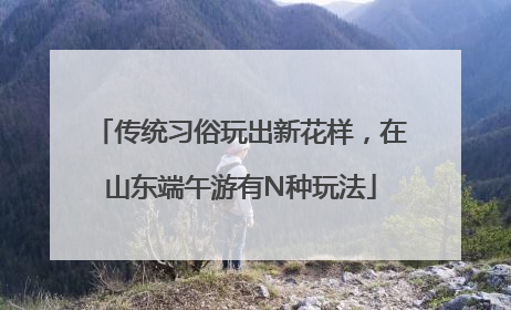 传统习俗玩出新花样，在山东端午游有N种玩法