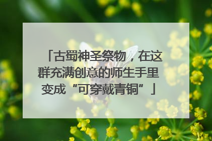 古蜀神圣祭物，在这群充满创意的师生手里变成“可穿戴青铜”