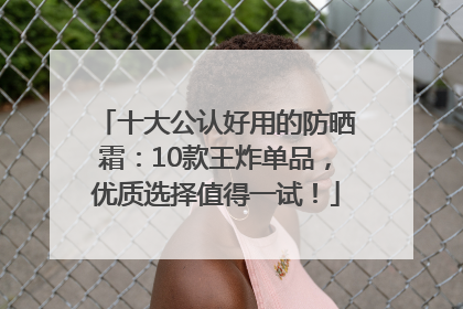 十大公认好用的防晒霜：10款王炸单品，优质选择值得一试！