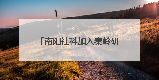 南阳社科加入秦岭研究智库联盟 助力赋能南水北调重大战略
