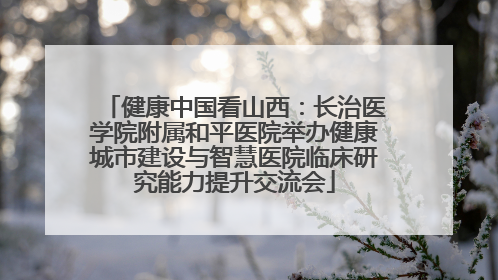健康中国看山西：长治医学院附属和平医院举办健康城市建设与智慧医院临床研究能力提升交流会