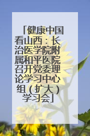 健康中国看山西：长治医学院附属和平医院召开党委理论学习中心组（扩大）学习会