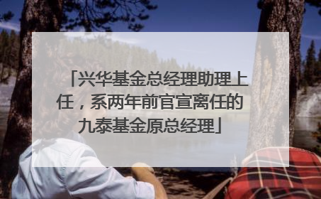 兴华基金总经理助理上任，系两年前官宣离任的九泰基金原总经理