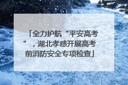 全力护航“平安高考”，湖北孝感开展高考前消防安全专项检查