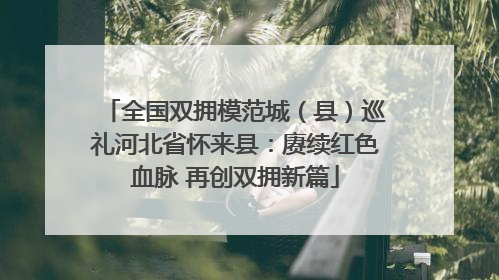 全国双拥模范城（县）巡礼河北省怀来县：赓续红色血脉 再创双拥新篇