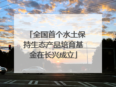 全国首个水土保持生态产品培育基金在长兴成立