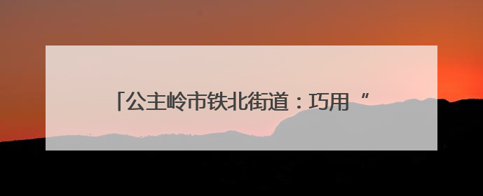 公主岭市铁北街道：巧用“绣花功夫”紧密编织幸福网