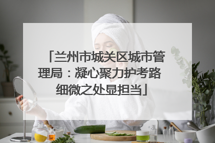 兰州市城关区城市管理局：凝心聚力护考路 细微之处显担当