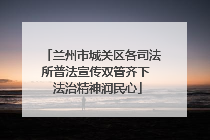 兰州市城关区各司法所普法宣传双管齐下 法治精神润民心