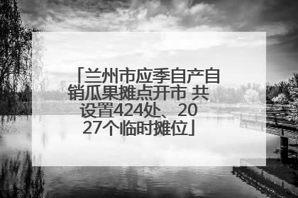 兰州市应季自产自销瓜果摊点开市 共设置424处、2027个临时摊位