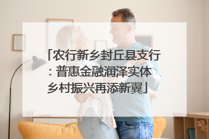 农行新乡封丘县支行：普惠金融润泽实体 乡村振兴再添新翼
