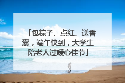 包粽子、点红、送香囊，端午快到，大学生陪老人过暖心佳节