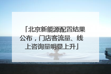 北京新能源配置结果公布，门店客流量、线上咨询量明显上升