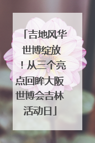 吉地风华 世博绽放！从三个亮点回眸大阪世博会吉林活动日