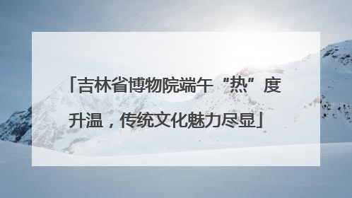 吉林省博物院端午“热”度升温,传统文化魅力尽显