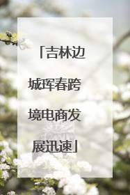 吉林边城珲春跨境电商发展迅速