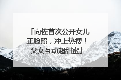 向佐首次公开女儿正脸照，冲上热搜！父女互动超甜蜜