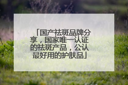 国产祛斑品牌分享，国家唯一认证的祛斑产品，公认最好用的护肤品