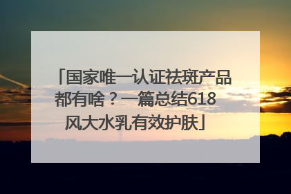 国家唯一认证祛斑产品都有啥？一篇总结618风大水乳有效护肤