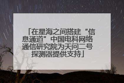 在星海之间搭建“信息通道”中国电科网络通信研究院为天问二号探测器提供支持