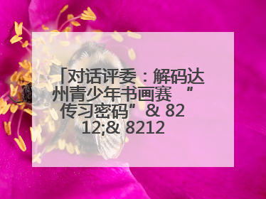 对话评委：解码达州青少年书画赛 “传习密码”& 8212;& 8212; 从技法精进看文化传承新活力