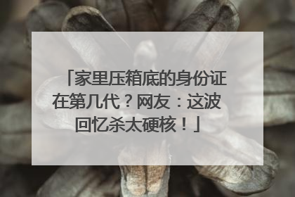 家里压箱底的身份证在第几代？网友：这波回忆杀太硬核！