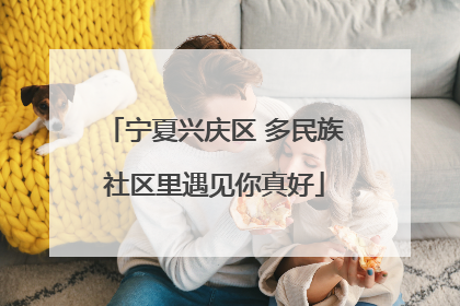 宁夏兴庆区 多民族社区里遇见你真好