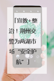宣教+整治！荆州交警为两湖市场“安全护航”