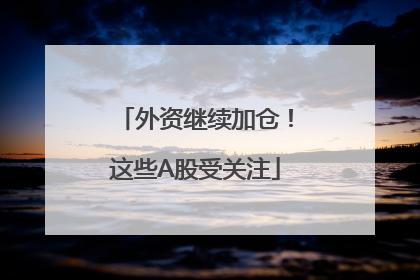 外资继续加仓！这些A股受关注
