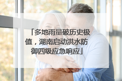多地雨量破历史极值，湖南启动洪水防御四级应急响应