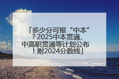 多少分可报“中本”？2025中本贯通、中高职贯通等计划公布！附2024分数线