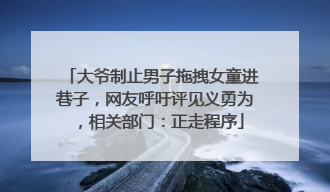 大爷制止男子拖拽女童进巷子，网友呼吁评见义勇为，相关部门：正走程序