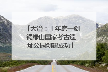 大冶：十年磨一剑 铜绿山国家考古遗址公园创建成功
