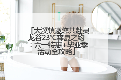 大溪镇邀您共赴灵龙谷23℃森夏之约：六一特惠+毕业季活动全攻略