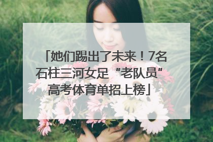 她们踢出了未来！7名石柱三河女足“老队员”高考体育单招上榜