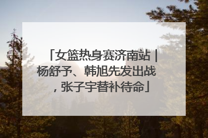 女篮热身赛济南站｜杨舒予、韩旭先发出战，张子宇替补待命