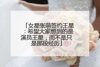女星张萌签约王星：希望大家想到的是演员王星，而不是只是那段经历
