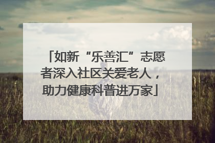 如新“乐善汇”志愿者深入社区关爱老人，助力健康科普进万家
