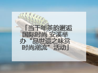 当千年茶韵邂逅国际时尚 安溪举办“品世遗之味赏时尚潮流”活动