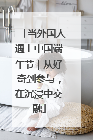 当外国人遇上中国端午节｜从好奇到参与，在沉浸中交融