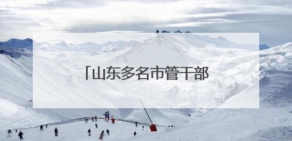 山东多名市管干部新职明确，此前公示拟进一步使用