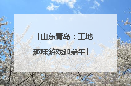 山东青岛：工地趣味游戏迎端午