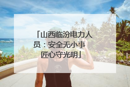 山西临汾电力人员：安全无小事 匠心守光明