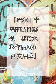 巴尔干半岛的诗性凝视—黎玲水彩作品展在西安启幕