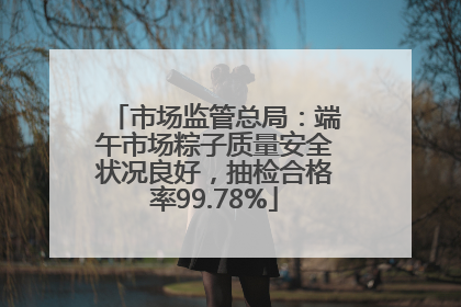 市场监管总局：端午市场粽子质量安全状况良好，抽检合格率99.78%