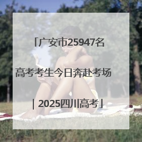 广安市25947名高考考生今日奔赴考场｜2025四川高考