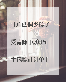 广西侗乡粽子受青睐 民众巧手包粽赶订单