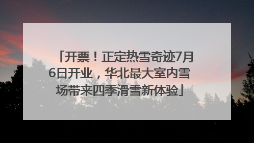 开票！正定热雪奇迹7月6日开业，华北最大室内雪场带来四季滑雪新体验