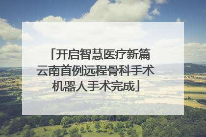 开启智慧医疗新篇 云南首例远程骨科手术机器人手术完成