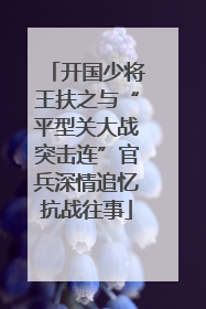 开国少将王扶之与“平型关大战突击连”官兵深情追忆抗战往事
